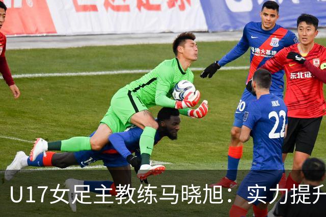 U17女足主教练马晓旭：实力提升，勇于迎战欧美球队